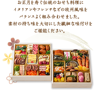 お正月を寿ぐ伝統のおせち料理にイタリアンやフレンチなどの欧州風味をバランスよく組み合わせました。素材の持ち味を大切にした繊細な味付けをご堪能ください。